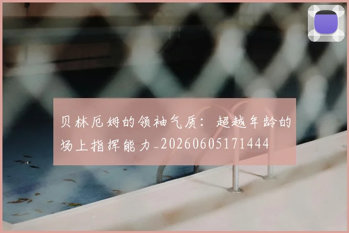 贝林厄姆的领袖气质：超越年龄的场上指挥能力_20260605171444