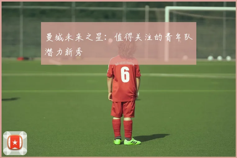 曼城未来之星：值得关注的青年队潜力新秀