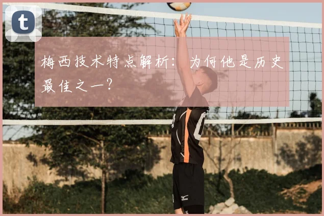 梅西技术特点解析：为何他是历史最佳之一？