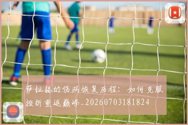 萨拉赫的伤病恢复历程:如何克服挫折重返巅峰_20260703181824