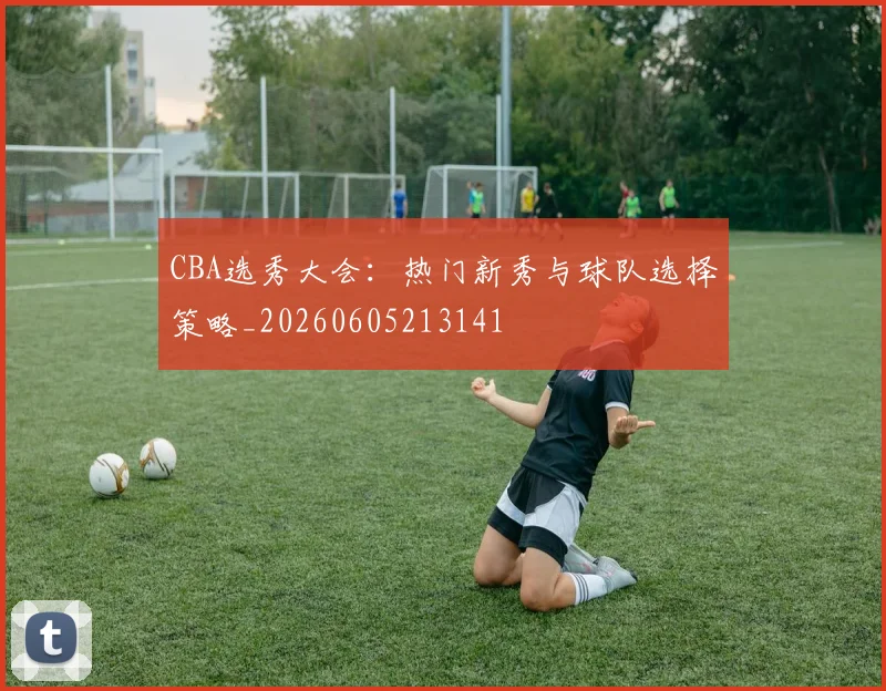 CBA选秀大会:热门新秀与球队选择策略_20260605213141