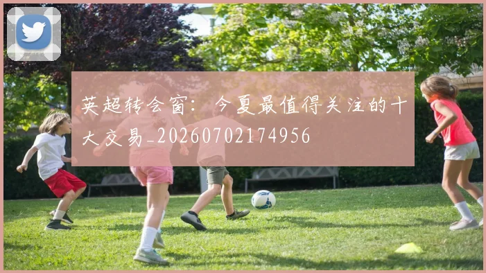 英超转会窗：今夏最值得关注的十大交易_20260702174956