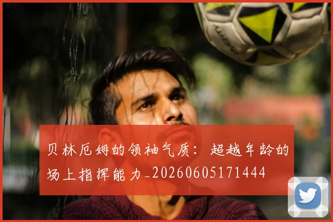 贝林厄姆的领袖气质：超越年龄的场上指挥能力_20260605171444